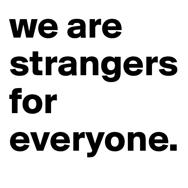 we are      strangers               for  
everyone.