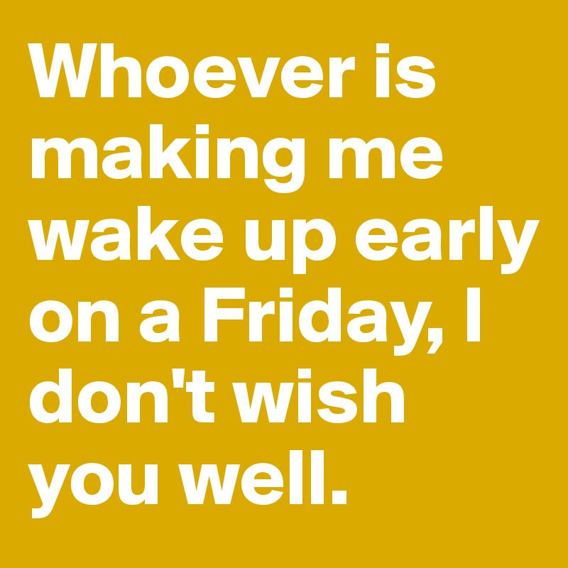 Whoever is making me wake up early on a Friday, I don't wish you well.