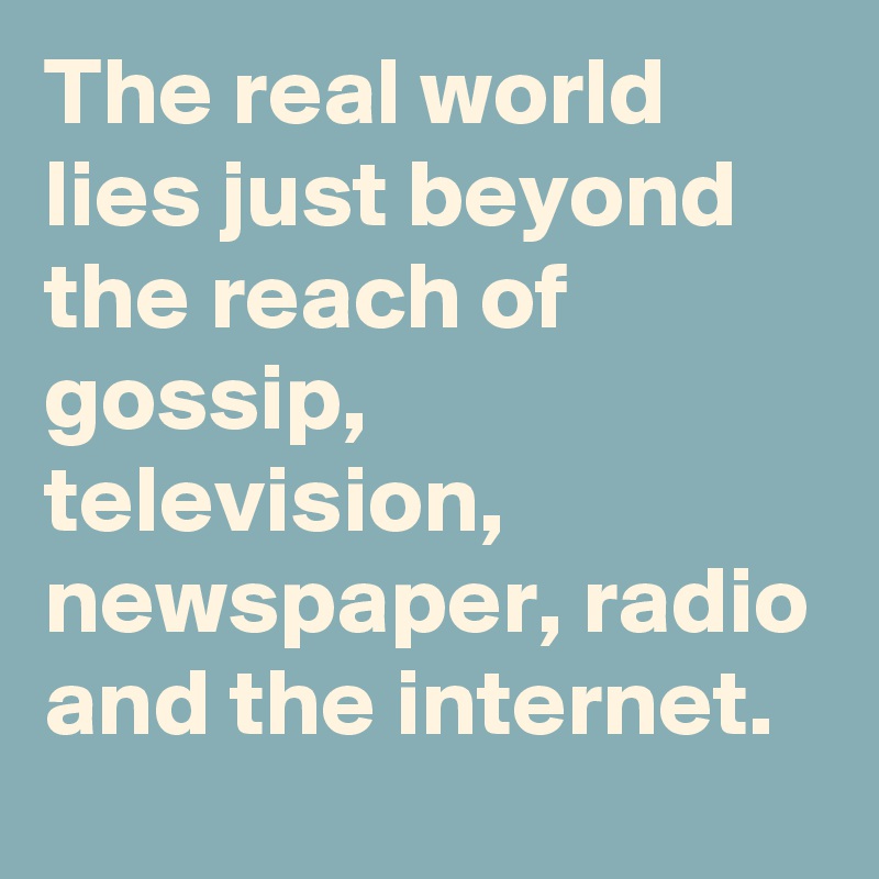 The real world lies just beyond the reach of gossip, television, newspaper, radio and the internet.
