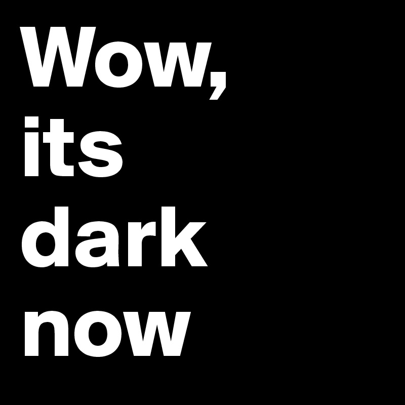 Wow,
its 
dark
now