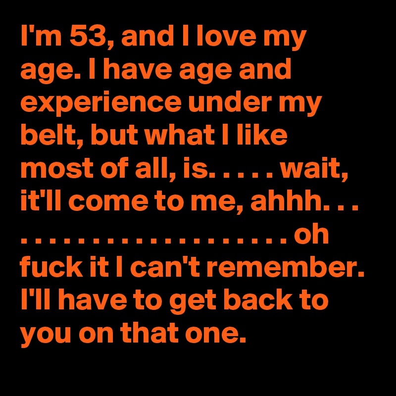 I'm 53, and I love my age. I have age and experience under my belt, but what I like most of all, is. . . . . wait, it'll come to me, ahhh. . . . . . . . . . . . . . . . . . . . . . oh fuck it I can't remember. I'll have to get back to you on that one. 