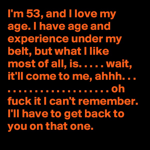 I'm 53, and I love my age. I have age and experience under my belt, but what I like most of all, is. . . . . wait, it'll come to me, ahhh. . . . . . . . . . . . . . . . . . . . . . oh fuck it I can't remember. I'll have to get back to you on that one. 