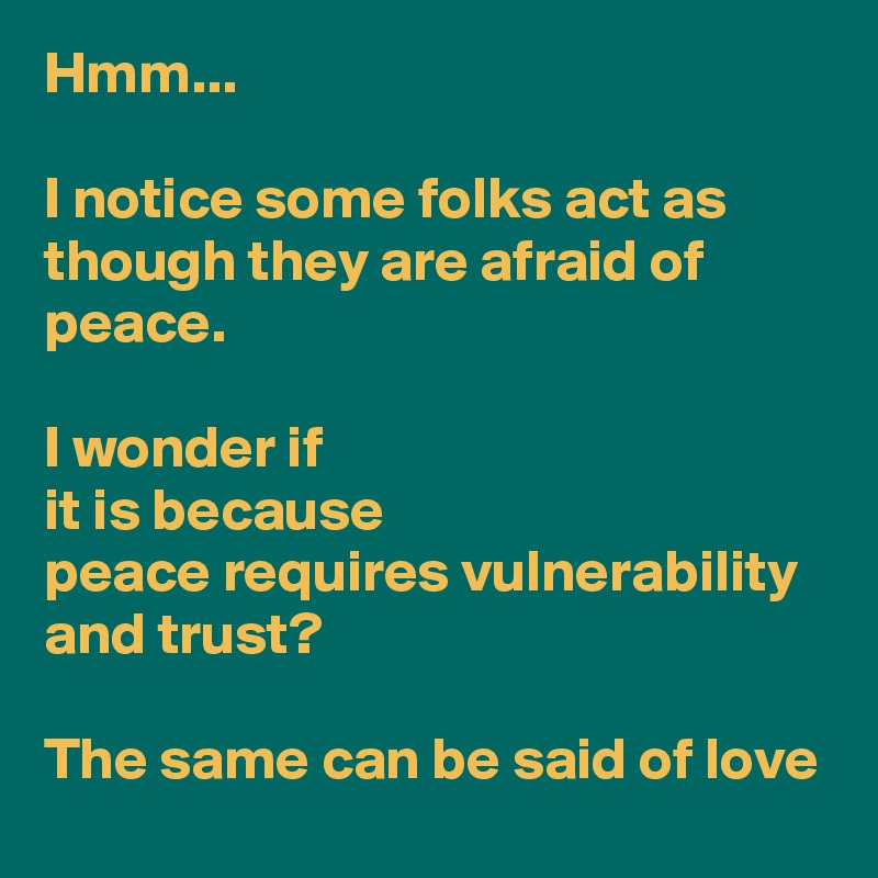 Hmm...

I notice some folks act as though they are afraid of peace.

I wonder if
it is because
peace requires vulnerability and trust?

The same can be said of love