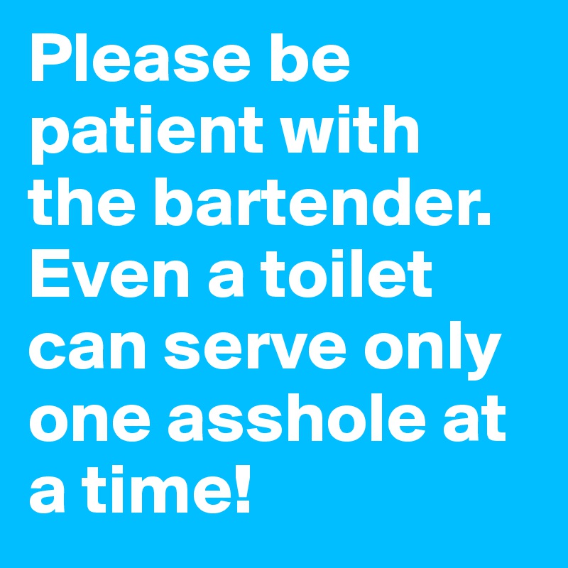 Please be patient with the bartender. Even a toilet can serve only one asshole at a time!