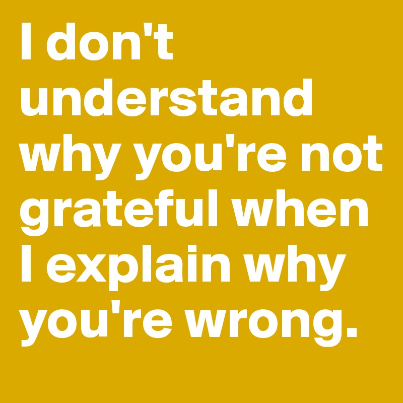 I don't understand why you're not grateful when I explain why you're wrong.