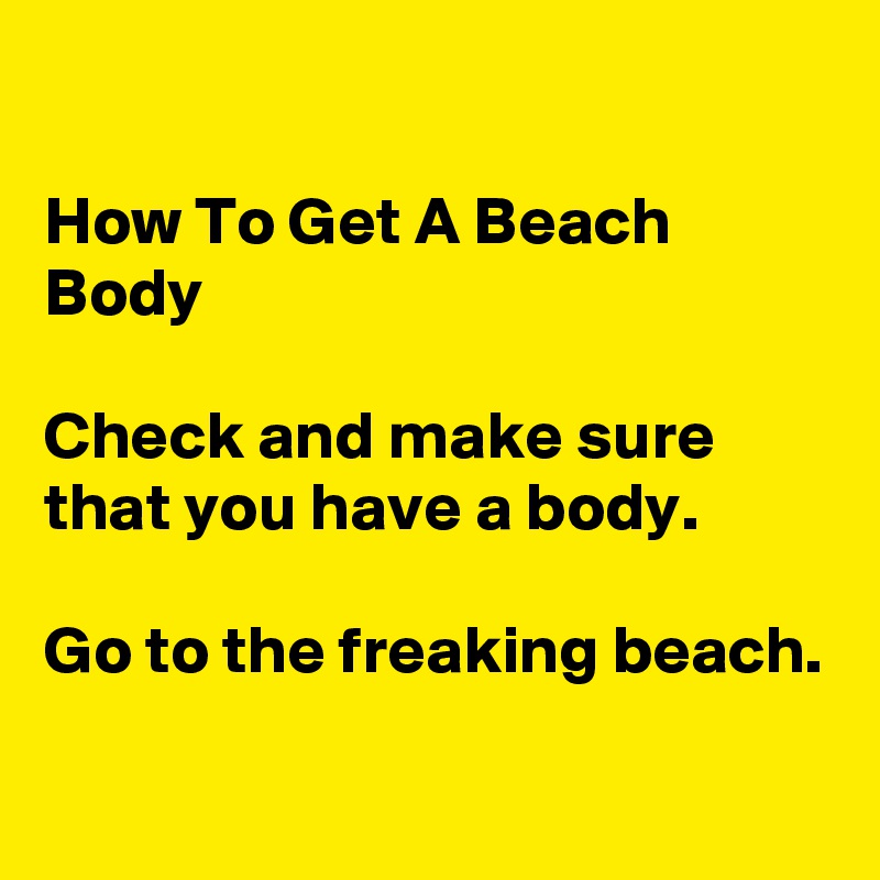 

How To Get A Beach Body

Check and make sure that you have a body.

Go to the freaking beach.

