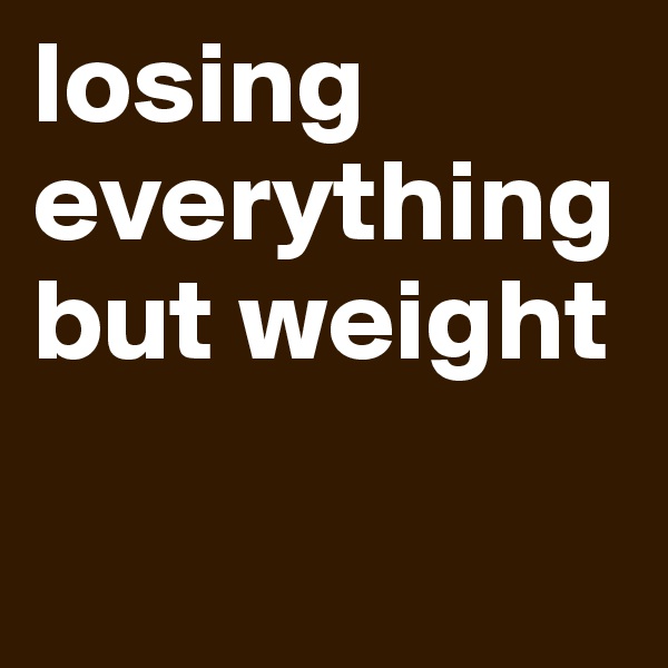 losing everything but weight 

