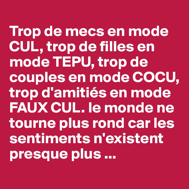 
Trop de mecs en mode CUL, trop de filles en mode TEPU, trop de couples en mode COCU, trop d'amitiés en mode FAUX CUL. le monde ne tourne plus rond car les sentiments n'existent presque plus ...