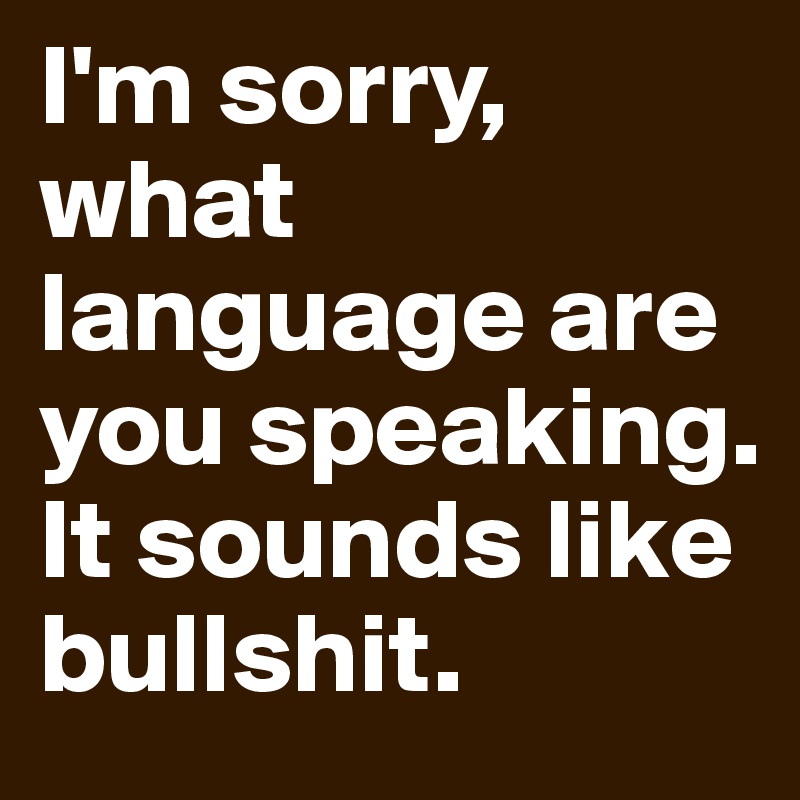 I'm sorry, what language are you speaking. It sounds like bullshit.