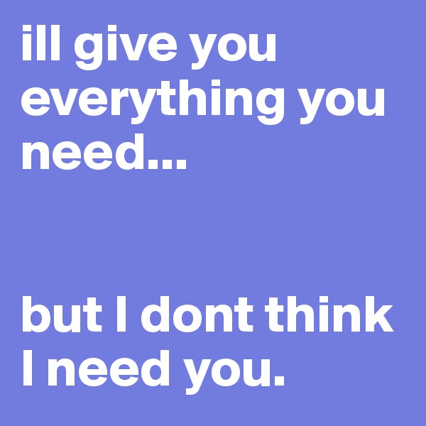 ill give you everything you need...


but I dont think I need you.