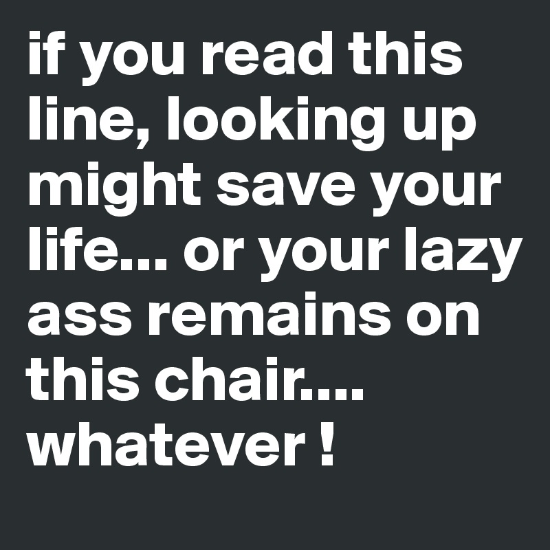 if you read this line, looking up might save your life... or your lazy ass remains on this chair.... whatever !