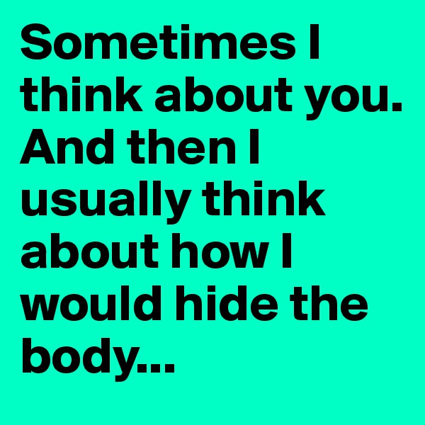 Sometimes I think about you.
And then I usually think about how I would hide the body...