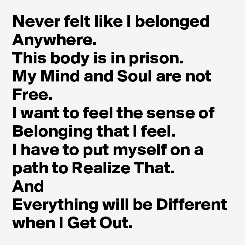 Never felt like I belonged Anywhere.
This body is in prison.
My Mind and Soul are not Free.
I want to feel the sense of Belonging that I feel.
I have to put myself on a path to Realize That.
And
Everything will be Different when I Get Out.