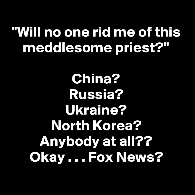 "Will no one rid me of this meddlesome priest?"

China?
Russia?
Ukraine?
North Korea?
Anybody at all??
Okay . . . Fox News?
