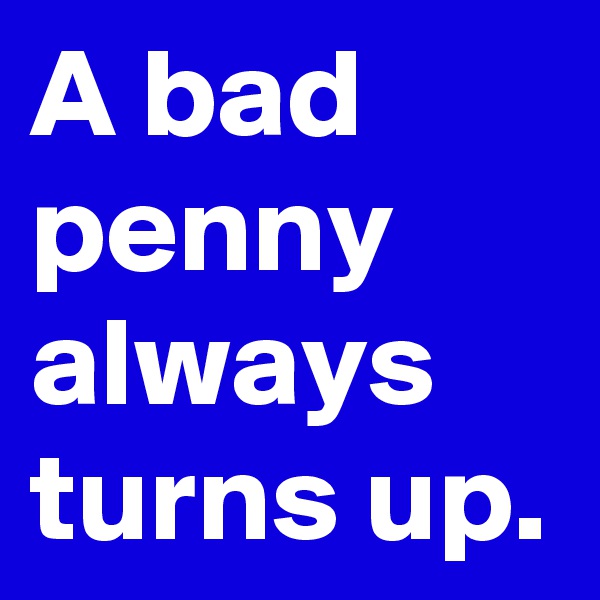 A bad penny always turns up.