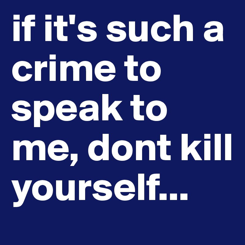 if it's such a crime to speak to me, dont kill yourself... 