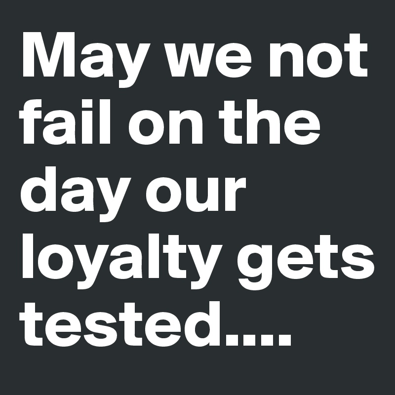 May we not fail on the day our loyalty gets tested....