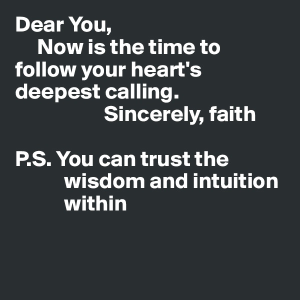 Dear You,
     Now is the time to follow your heart's deepest calling.
                    Sincerely, faith

P.S. You can trust the
           wisdom and intuition
           within


