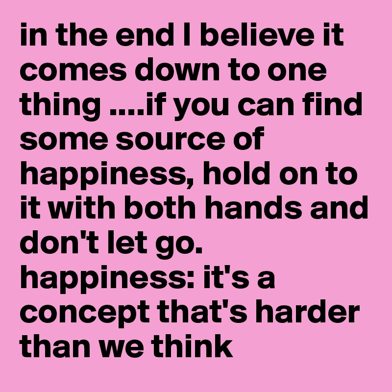in the end I believe it comes down to one thing ....if you can find some source of happiness, hold on to it with both hands and don't let go. happiness: it's a concept that's harder than we think