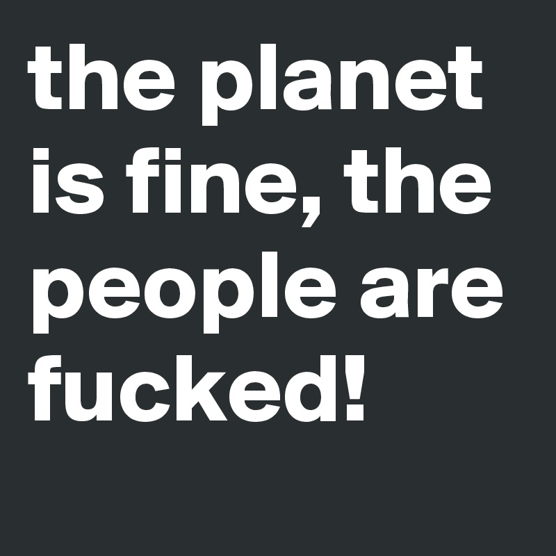 the planet is fine, the people are fucked!