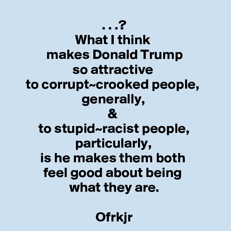 . . .?
What I think 
makes Donald Trump
so attractive 
to corrupt~crooked people, 
generally, 
& 
to stupid~racist people, particularly, 
is he makes them both 
feel good about being 
what they are.

Ofrkjr