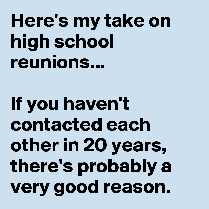 Here's my take on high school reunions...

If you haven't contacted each other in 20 years, there's probably a very good reason. 