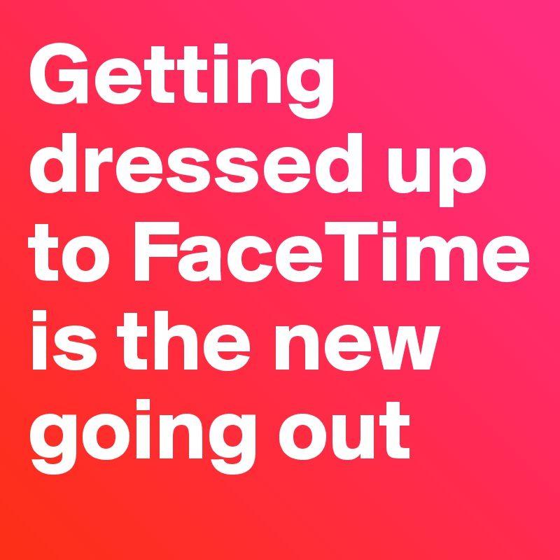 Getting dressed up to FaceTime is the new going out