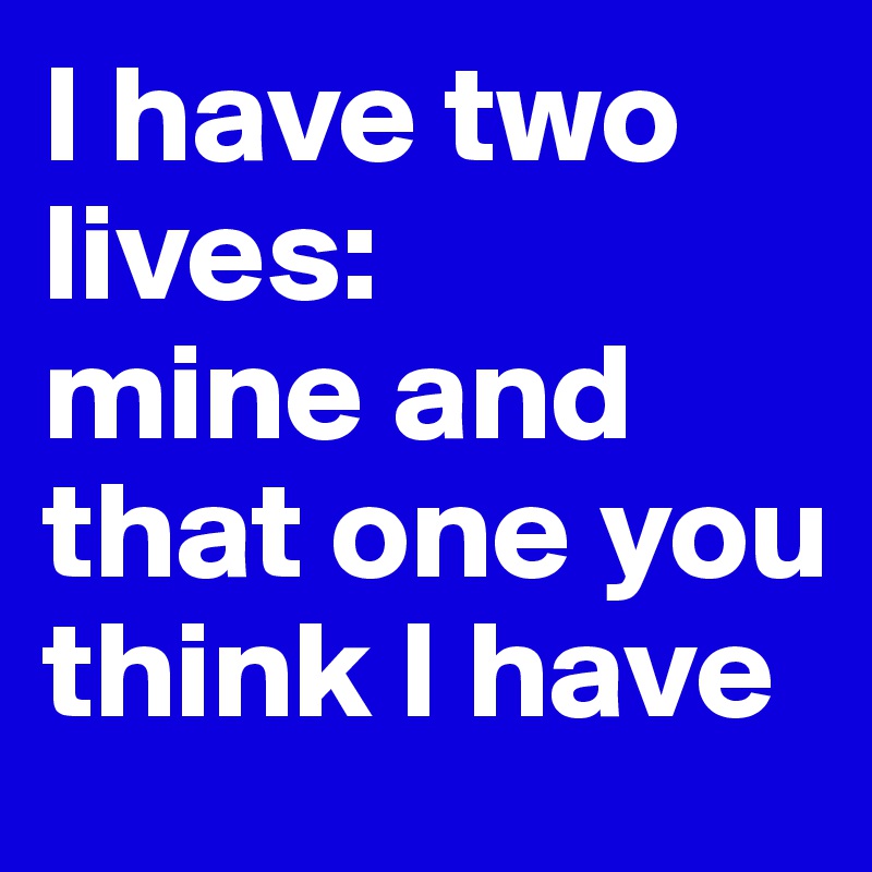 I have two lives: 
mine and that one you think I have