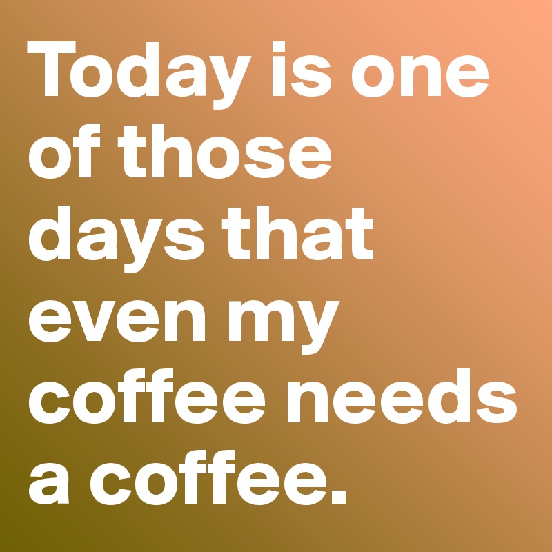 Today is one of those days that even my coffee needs a coffee.
