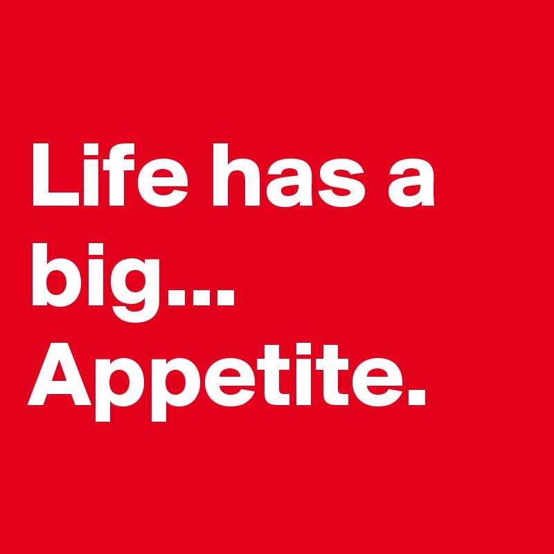 
Life has a big...
Appetite.

