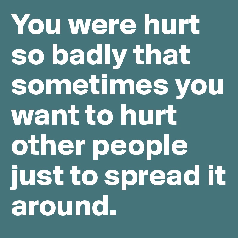 You were hurt so badly that sometimes you want to hurt other people just to spread it around.