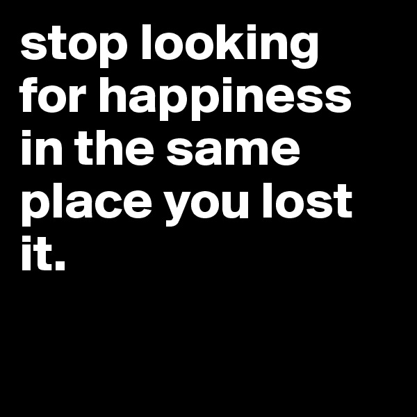 stop looking for happiness in the same place you lost it. 

