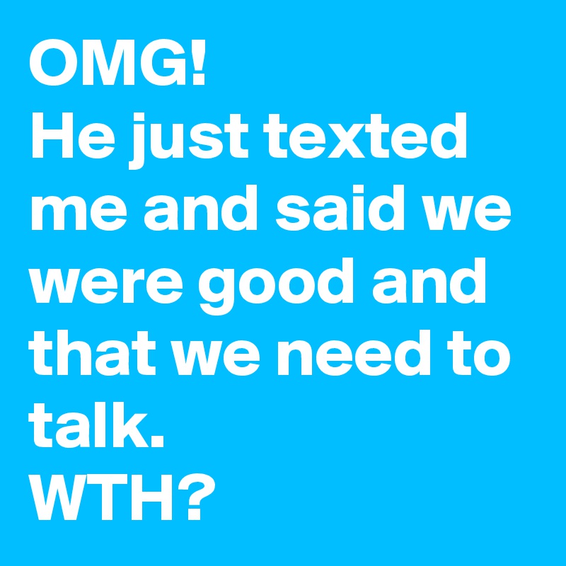OMG!
He just texted me and said we were good and that we need to talk.
WTH? 