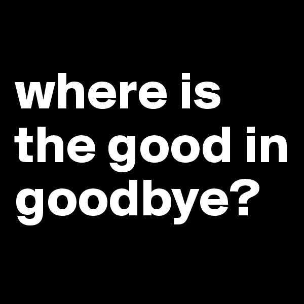 
where is the good in goodbye?
