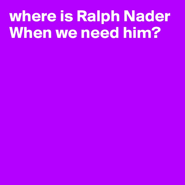 where is Ralph Nader
When we need him?







