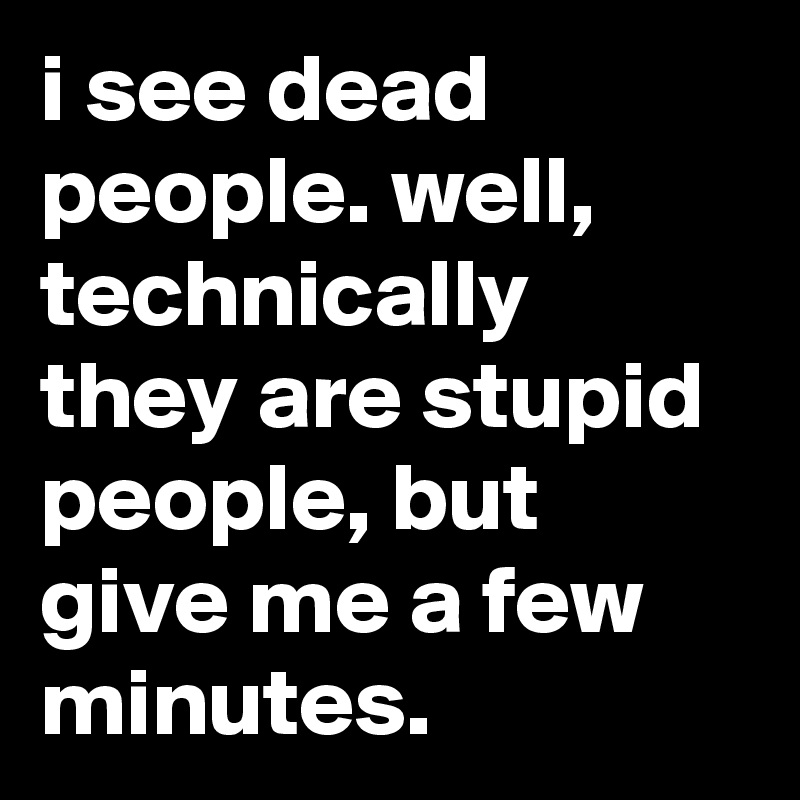 i see dead people. well, technically they are stupid people, but give me a few minutes.
