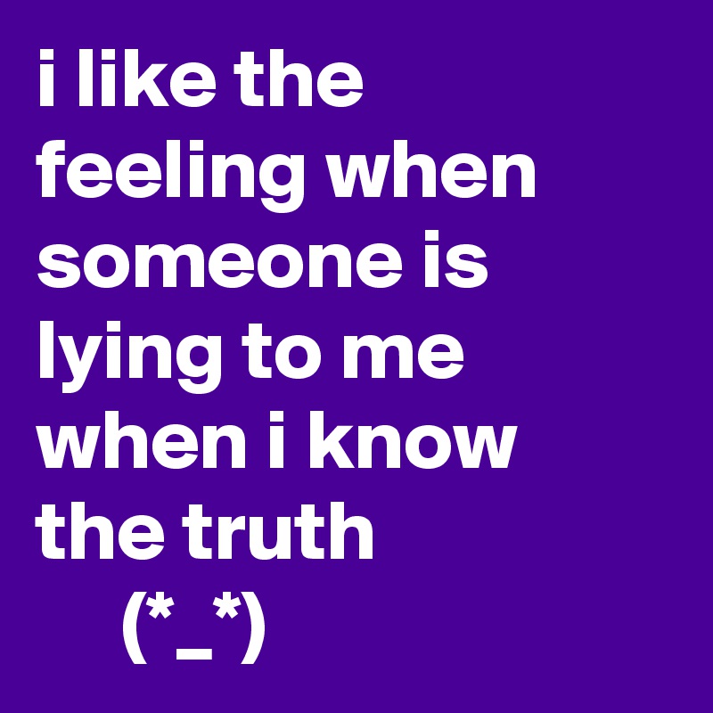 i like the feeling when someone is lying to me when i know the truth
     (*_*)