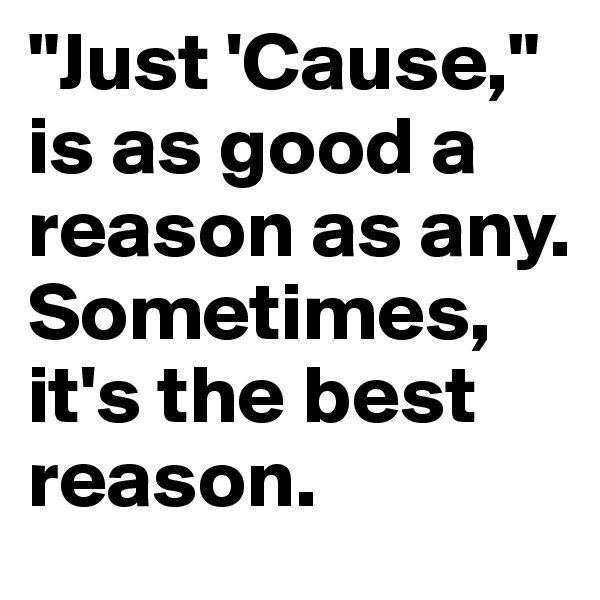 "Just 'Cause," is as good a reason as any. Sometimes, it's the best reason.