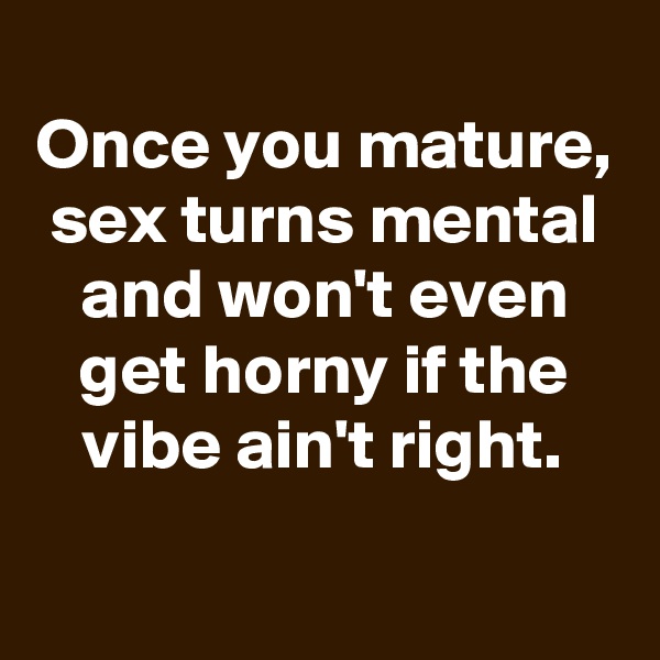
Once you mature, sex turns mental and won't even get horny if the vibe ain't right.
