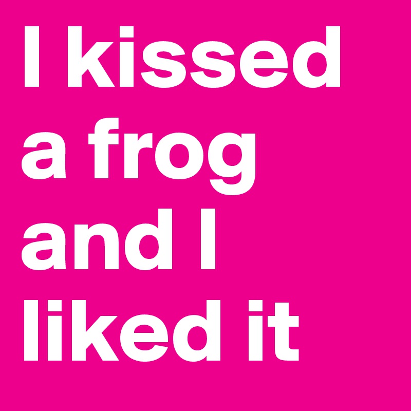 I kissed a frog and I liked it