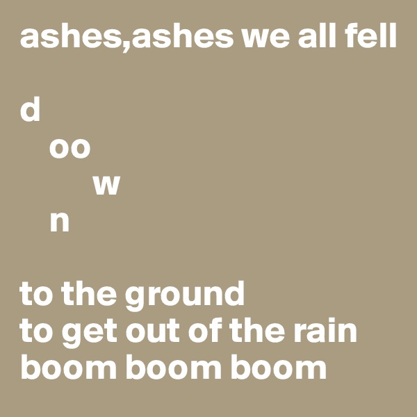ashes,ashes we all fell 

d
    oo
          w
    n

to the ground
to get out of the rain
boom boom boom