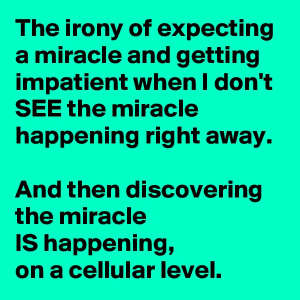 The irony of expecting a miracle and getting impatient when I don't SEE the miracle happening right away.

And then discovering the miracle
IS happening,
on a cellular level.