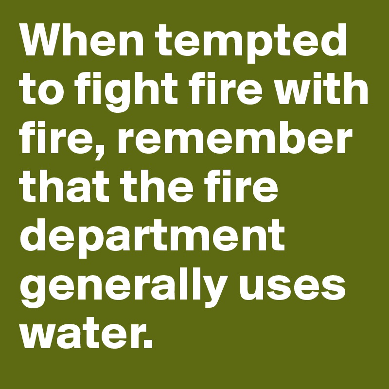 When tempted to fight fire with fire, remember that the fire department generally uses water.