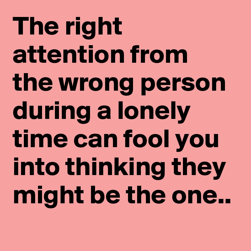 The right attention from the wrong person during a lonely time can fool you into thinking they might be the one..