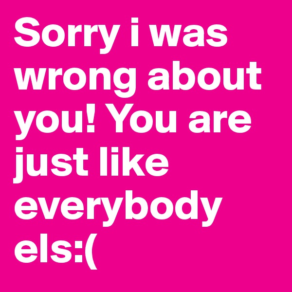 Sorry i was wrong about you! You are just like everybody els:(