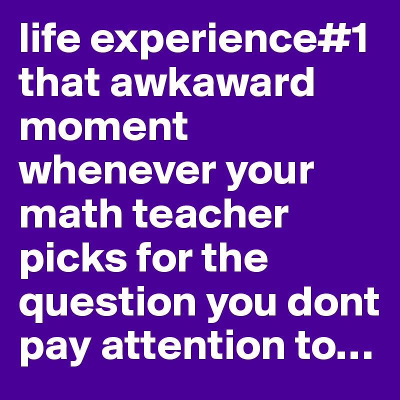 life experience#1
that awkaward moment whenever your math teacher picks for the question you dont pay attention to…