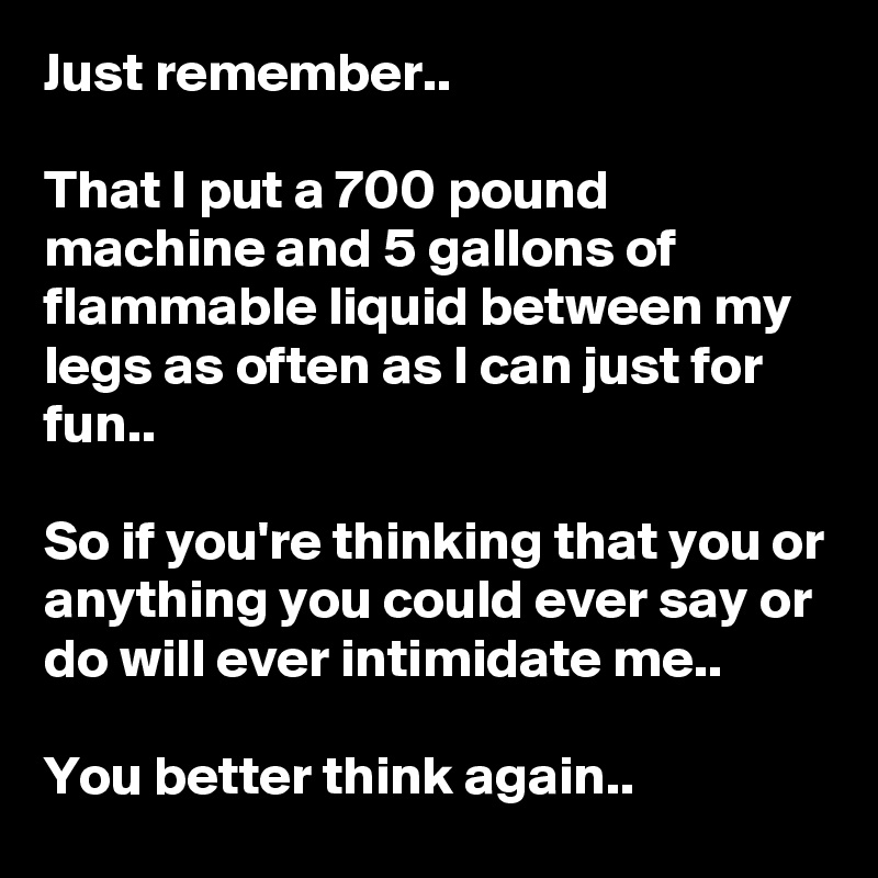 Just remember..

That I put a 700 pound machine and 5 gallons of flammable liquid between my legs as often as I can just for fun..

So if you're thinking that you or anything you could ever say or do will ever intimidate me..

You better think again..