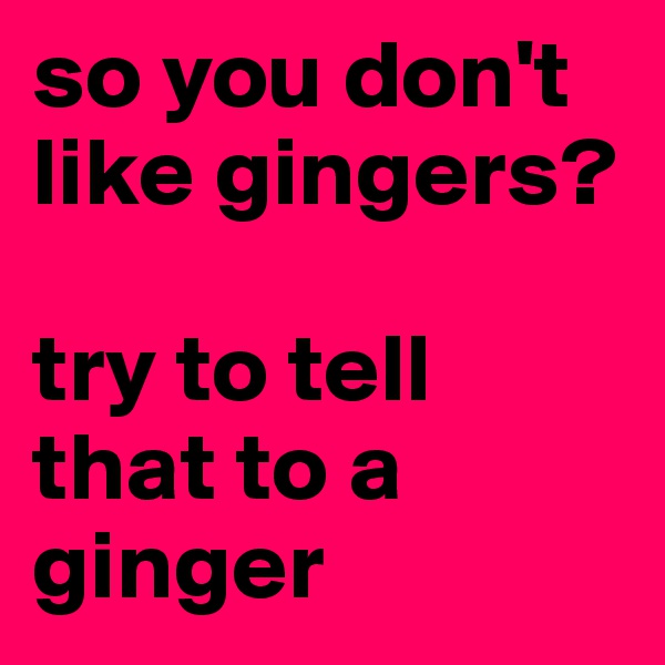 so you don't like gingers?

try to tell that to a ginger