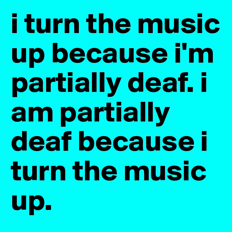 i turn the music up because i'm partially deaf. i am partially deaf because i turn the music up.