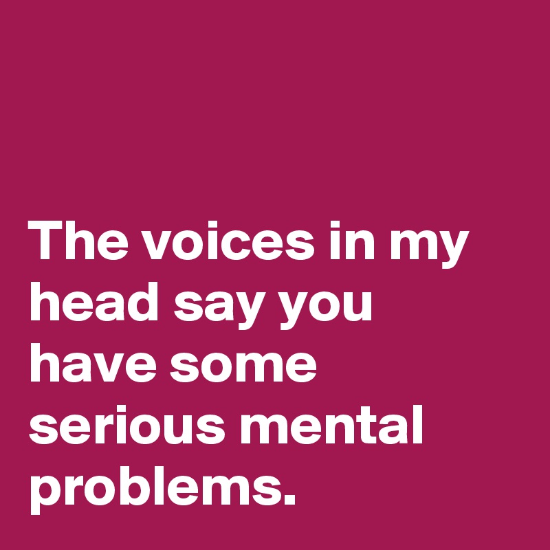 


The voices in my head say you have some serious mental problems.